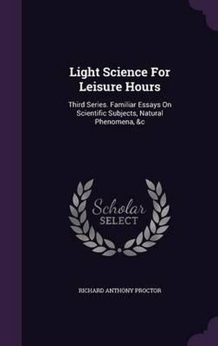 Light Science for Leisure Hours: Third Series. Familiar Essays on Scientific Subjects, Natural Phenomena, &C