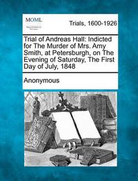 Cover image for Trial of Andreas Hall: Indicted for the Murder of Mrs. Amy Smith, at Petersburgh, on the Evening of Saturday, the First Day of July, 1848