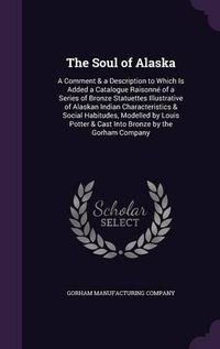 Cover image for The Soul of Alaska: A Comment & a Description to Which Is Added a Catalogue Raisonne of a Series of Bronze Statuettes Illustrative of Alaskan Indian Characteristics & Social Habitudes, Modelled by Louis Potter & Cast Into Bronze by the Gorham Company