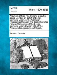 Cover image for Argument of Fred Fay, General Executive Board Member, on Behalf of Boston Carmen's Union, in the Arbitration Proceedings Between the Boston Elevated Railway Company and the Boston Carmen's Union, Division 589, of the Amalgamated Association of Street...