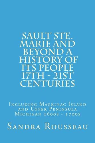 Sault Ste. Marie and Beyond a History of Its People 17th - 21st Centuries: Including Mackinac Island and Upper Peninsula Michigan 1600s - 1700s