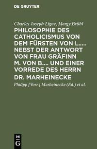 Cover image for Philosophie des Catholicismus von dem Fursten von L..... Nebst der Antwort von Frau Grafinn M. von B.... und einer Vorrede des Herrn Dr. Marheinecke