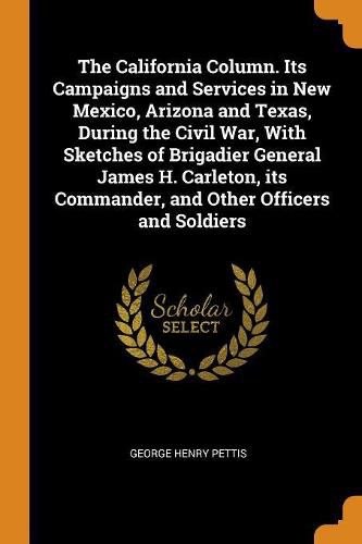 The California Column. Its Campaigns and Services in New Mexico, Arizona and Texas, During the Civil War, with Sketches of Brigadier General James H. Carleton, Its Commander, and Other Officers and Soldiers