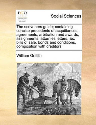 The Scriveners Guide; Containing Concise Precedents of Acquittances, Agreements, Arbitration and Awards, Assignments, Attornies Letters, &C. Bills of Sale, Bonds and Conditions, Composition with Creditors