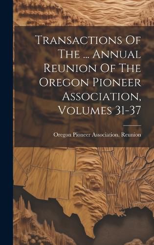 Cover image for Transactions Of The ... Annual Reunion Of The Oregon Pioneer Association, Volumes 31-37