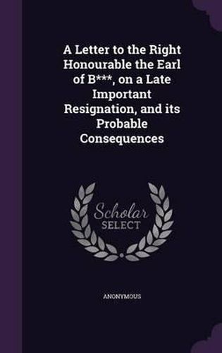 Cover image for A Letter to the Right Honourable the Earl of B***, on a Late Important Resignation, and Its Probable Consequences