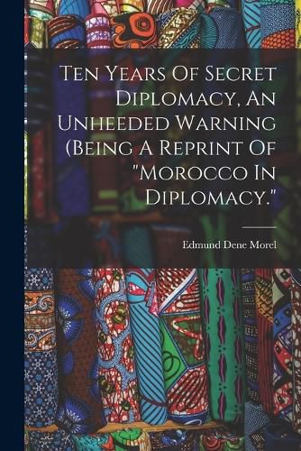 Ten Years Of Secret Diplomacy, An Unheeded Warning (being A Reprint Of "morocco In Diplomacy."