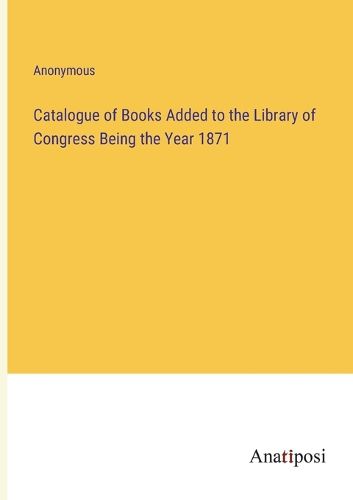 Cover image for Catalogue of Books Added to the Library of Congress Being the Year 1871