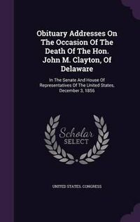 Cover image for Obituary Addresses on the Occasion of the Death of the Hon. John M. Clayton, of Delaware: In the Senate and House of Representatives of the United States, December 3, 1856