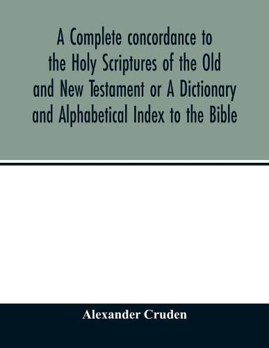 A complete concordance to the Holy Scriptures of the Old and New Testament or A Dictionary and Alphabetical Index to the Bible: Very Useful to all Christians who seriously read and study the inspired writings