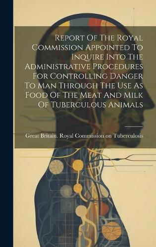 Cover image for Report Of The Royal Commission Appointed To Inquire Into The Administrative Procedures For Controlling Danger To Man Through The Use As Food Of The Meat And Milk Of Tuberculous Animals