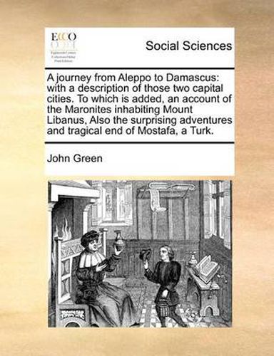 Cover image for A Journey from Aleppo to Damascus: With a Description of Those Two Capital Cities. to Which Is Added, an Account of the Maronites Inhabiting Mount Libanus, Also the Surprising Adventures and Tragical End of Mostafa, a Turk.