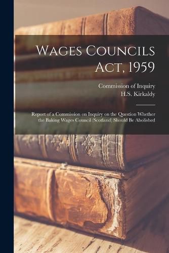 Cover image for Wages Councils Act, 1959: Report of a Commission on Inquiry on the Question Whether the Baking Wages Council (Scotland) Should Be Abolished