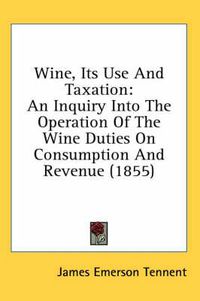 Cover image for Wine, Its Use and Taxation: An Inquiry Into the Operation of the Wine Duties on Consumption and Revenue (1855)