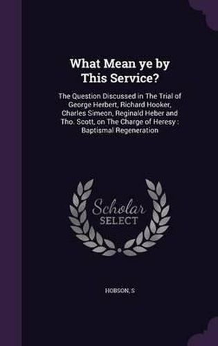 What Mean Ye by This Service?: The Question Discussed in the Trial of George Herbert, Richard Hooker, Charles Simeon, Reginald Heber and Tho. Scott, on the Charge of Heresy: Baptismal Regeneration