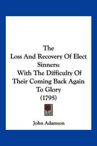 Cover image for The Loss and Recovery of Elect Sinners: With the Difficulty of Their Coming Back Again to Glory (1795)
