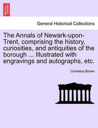 Cover image for The Annals of Newark-Upon-Trent, Comprising the History, Curiosities, and Antiquities of the Borough ... Illustrated with Engravings and Autographs, Etc.