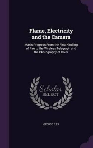 Cover image for Flame, Electricity and the Camera: Man's Progress from the First Kindling of Fire to the Wireless Telegraph and the Photography of Color