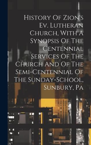 Cover image for History Of Zion's Ev. Lutheran Church, With A Synopsis Of The Centennial Services Of The Church And Of The Semi-centennial Of The Sunday-school, Sunbury, Pa