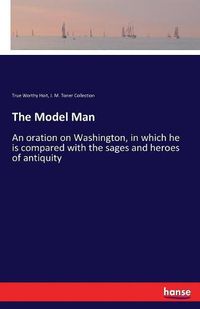 Cover image for The Model Man: An oration on Washington, in which he is compared with the sages and heroes of antiquity