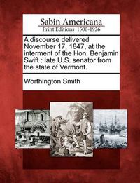 Cover image for A Discourse Delivered November 17, 1847, at the Interment of the Hon. Benjamin Swift: Late U.S. Senator from the State of Vermont.