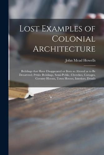 Lost Examples of Colonial Architecture: Bvildings That Have Disappeared or Been so Altered as to Be Denatvred; Pvbliv Bvildings, Semi-pvblic, Chvrches, Cottages, Covntry Hovses, Town Hovses, Interiors, Details