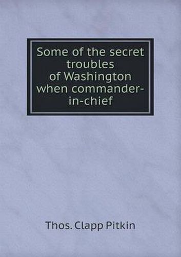 Cover image for Some of the secret troubles of Washington when commander-in-chief