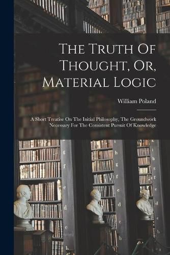 Cover image for The Truth Of Thought, Or, Material Logic: A Short Treatise On The Initial Philosophy, The Groundwork Necessary For The Consistent Pursuit Of Knowledge