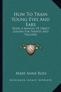 Cover image for How to Train Young Eyes and Ears: Being a Manual of Object Lessons for Parents and Teachers