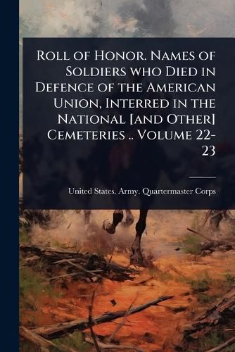 Cover image for Roll of Honor. Names of Soldiers who Died in Defence of the American Union, Interred in the National [and Other] Cemeteries .. Volume 22-23
