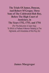 Cover image for The Trials Of James, Duncan, And Robert M'Gregor, Three Sons Of The Celebrated Rob Roy, Before The High Court Of Justiciary, In The Years 1752, 1753, And 1754 [For The Abduction Of Jean Key]. To Which Is Prefixed A Memoir Relating To The Highlands, With Anecdo