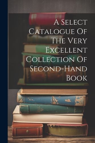 Cover image for A Select Catalogue Of The Very Excellent Collection Of Second-hand Book