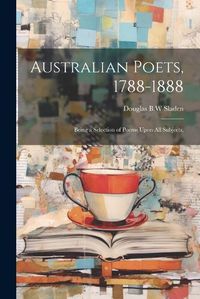 Cover image for Australian Poets, 1788-1888; Being a Selection of Poems Upon All Subjects,