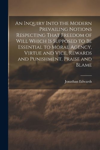 An Inquiry Into the Modern Prevailing Notions Respecting That Freedom of Will Which is Supposed to Be Essential to Moral Agency, Virtue and Vice, Rewards and Punishment, Praise and Blame