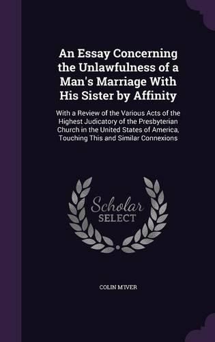 Cover image for An Essay Concerning the Unlawfulness of a Man's Marriage with His Sister by Affinity: With a Review of the Various Acts of the Highest Judicatory of the Presbyterian Church in the United States of America, Touching This and Similar Connexions