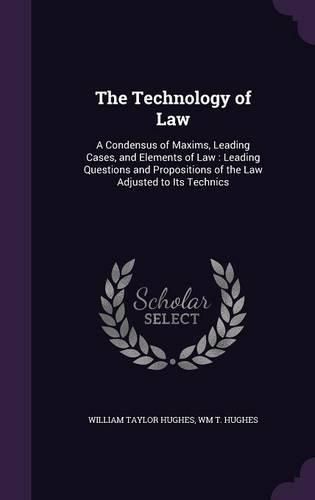 The Technology of Law: A Condensus of Maxims, Leading Cases, and Elements of Law: Leading Questions and Propositions of the Law Adjusted to Its Technics