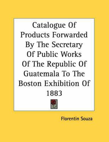 Cover image for Catalogue of Products Forwarded by the Secretary of Public Works of the Republic of Guatemala to the Boston Exhibition of 1883