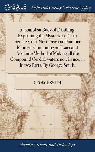 Cover image for A Compleat Body of Distilling, Explaining the Mysteries of That Science, in a Most Easy and Familiar Manner; Containing an Exact and Accurate Method of Making all the Compound Cordial-waters now in use, ... In two Parts. By George Smith,