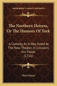 Cover image for The Northern Heiress, or the Humors of York: A Comedy, as It Was Acted at the New Theater, in Lincoln's Inn Fields (1716)