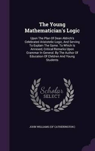 The Young Mathematician's Logic: Upon the Plan of Dean Aldrich's Celebrated Aristotelic Logic, and Serving to Explain the Same. to Which Is Annexed, Critical Remarks Upon Grammar in General. by the Author of Education of Children and Young Students