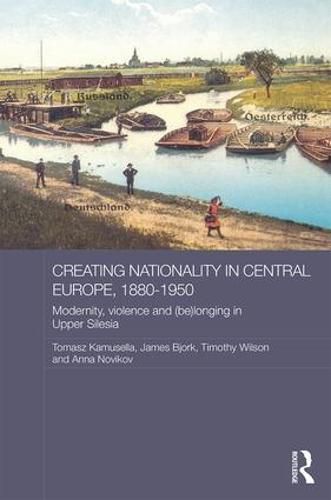 Creating Nationality in Central Europe, 1880-1950: Modernity, Violence and (Be) Longing in Upper Silesia