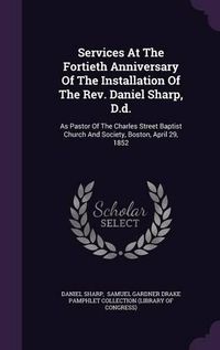 Cover image for Services at the Fortieth Anniversary of the Installation of the REV. Daniel Sharp, D.D.: As Pastor of the Charles Street Baptist Church and Society, Boston, April 29, 1852