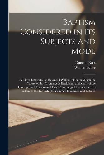 Baptism Considered in Its Subjects and Mode [microform]: in Three Letters to the Reverend William Elder, in Which the Nature of That Ordnance is Explained, and Many of the Unscriptural Opinions and False Reasonings, Contained in His Letters to The...