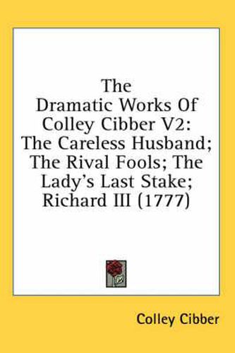 Cover image for The Dramatic Works of Colley Cibber V2: The Careless Husband; The Rival Fools; The Lady's Last Stake; Richard III (1777)