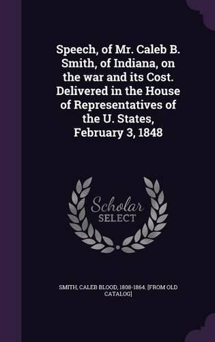 Speech, of Mr. Caleb B. Smith, of Indiana, on the War and Its Cost. Delivered in the House of Representatives of the U. States, February 3, 1848