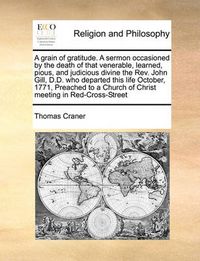 Cover image for A Grain of Gratitude. a Sermon Occasioned by the Death of That Venerable, Learned, Pious, and Judicious Divine the REV. John Gill, D.D. Who Departed This Life October, 1771, Preached to a Church of Christ Meeting in Red-Cross-Street