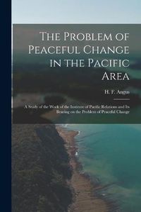 Cover image for The Problem of Peaceful Change in the Pacific Area; a Study of the Work of the Institute of Pacific Relations and Its Bearing on the Problem of Peaceful Change