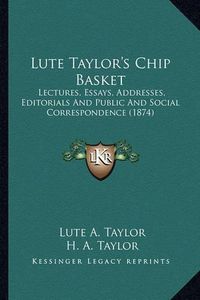 Cover image for Lute Taylor's Chip Basket Lute Taylor's Chip Basket: Lectures, Essays, Addresses, Editorials and Public and Socialectures, Essays, Addresses, Editorials and Public and Social Correspondence (1874) L Correspondence (1874)