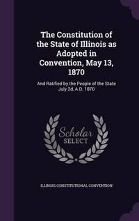 Cover image for The Constitution of the State of Illinois as Adopted in Convention, May 13, 1870: And Ratified by the People of the State July 2D, A.D. 1870