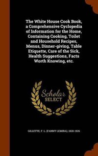 Cover image for The White House Cook Book, a Comprehensive Cyclopedia of Information for the Home, Containing Cooking, Toilet and Household Recipes, Menus, Dinner-Giving, Table Etiquette, Care of the Sick, Health Suggestions, Facts Worth Knowing, Etc.